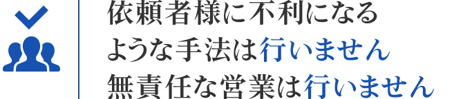 依頼者様に不利になるような手法は行いません 無責任な営業は行いません